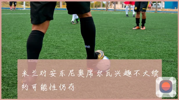 米兰对安东尼奥席尔瓦兴趣不大续约可能性仍存