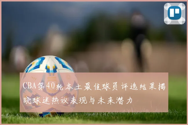 CBA第40轮本土最佳球员评选结果揭晓球迷热议表现与未来潜力
