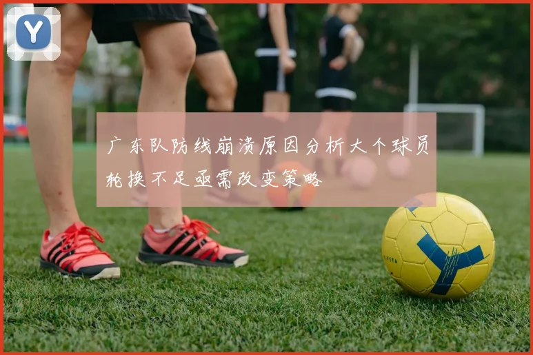 广东队防线崩溃原因分析大个球员轮换不足亟需改变策略