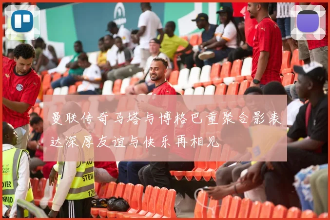 曼联传奇马塔与博格巴重聚合影表达深厚友谊与快乐再相见