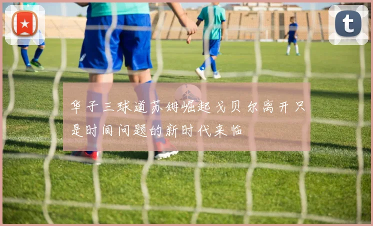 华子三球道苏姆崛起戈贝尔离开只是时间问题的新时代来临