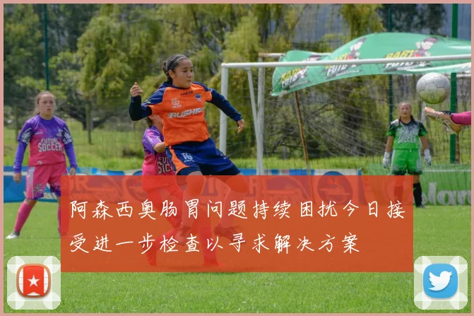 阿森西奥肠胃问题持续困扰今日接受进一步检查以寻求解决方案
