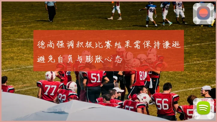 德尚强调积极比赛结果需保持谦逊避免自负与膨胀心态