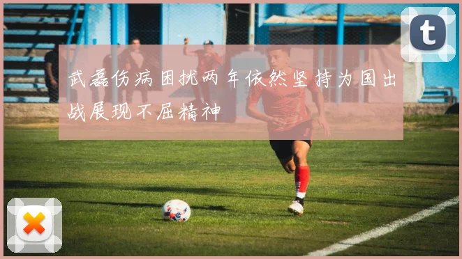 武磊伤病困扰两年依然坚持为国出战展现不屈精神