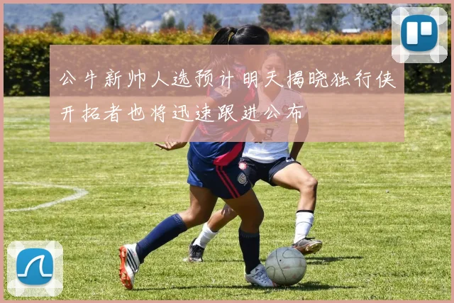 公牛新帅人选预计明天揭晓独行侠开拓者也将迅速跟进公布