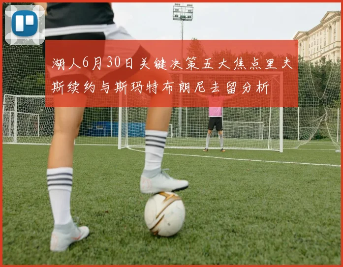 湖人6月30日关键决策五大焦点里夫斯续约与斯玛特布朗尼去留分析