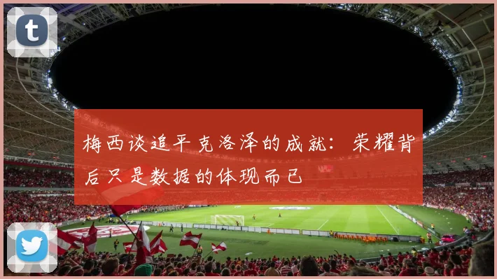 梅西谈追平克洛泽的成就：荣耀背后只是数据的体现而已