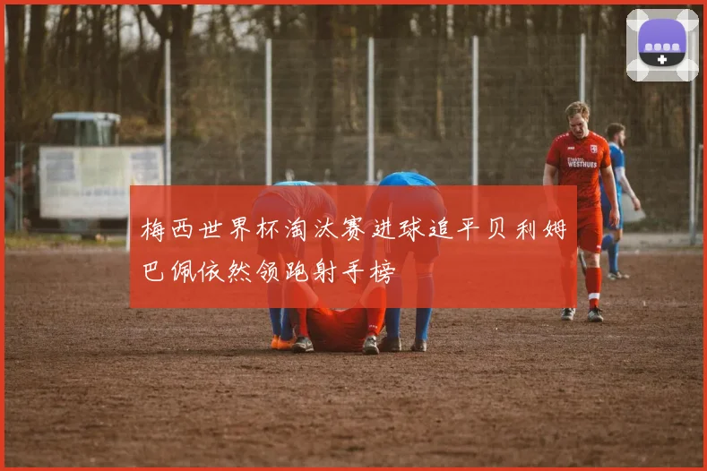梅西世界杯淘汰赛进球追平贝利姆巴佩依然领跑射手榜