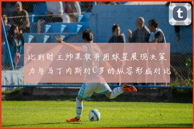 比利时主帅果敢弃用球星展现决策力与马丁内斯对C罗的纵容形成对比