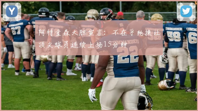 阿特金森大胆宣言：不在乎轮换让顶尖球员连续上场15分钟