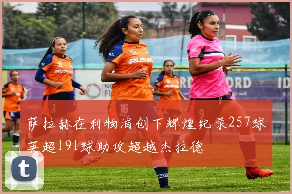萨拉赫在利物浦创下辉煌纪录257球英超191球助攻超越杰拉德