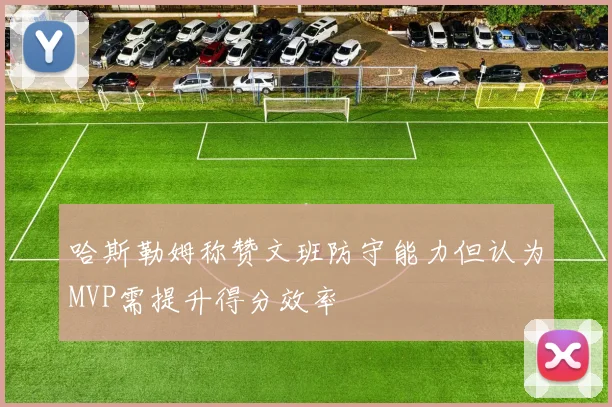 哈斯勒姆称赞文班防守能力但认为MVP需提升得分效率
