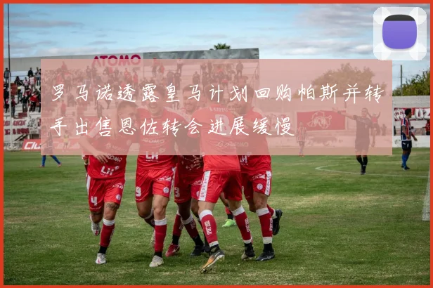 罗马诺透露皇马计划回购帕斯并转手出售恩佐转会进展缓慢