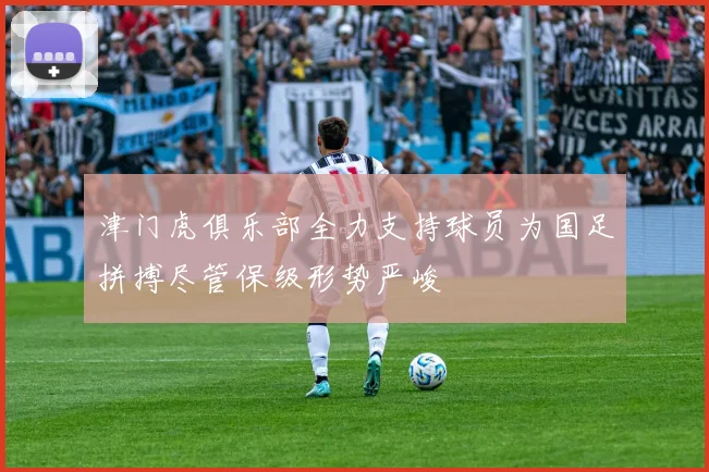 津门虎俱乐部全力支持球员为国足拼搏尽管保级形势严峻