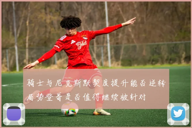 骑士与尼克斯默契度提升能否逆转局势登哥是否值得继续被针对