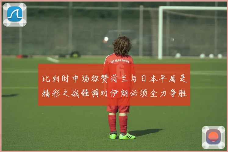 比利时中场称赞荷兰与日本平局是精彩之战强调对伊朗必须全力争胜
