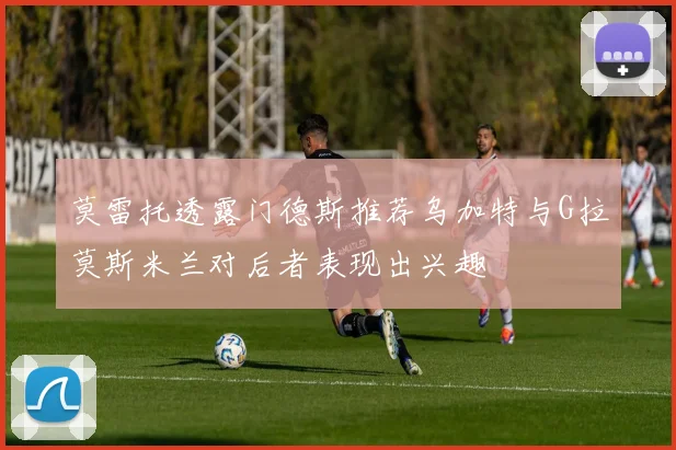 莫雷托透露门德斯推荐乌加特与G拉莫斯米兰对后者表现出兴趣