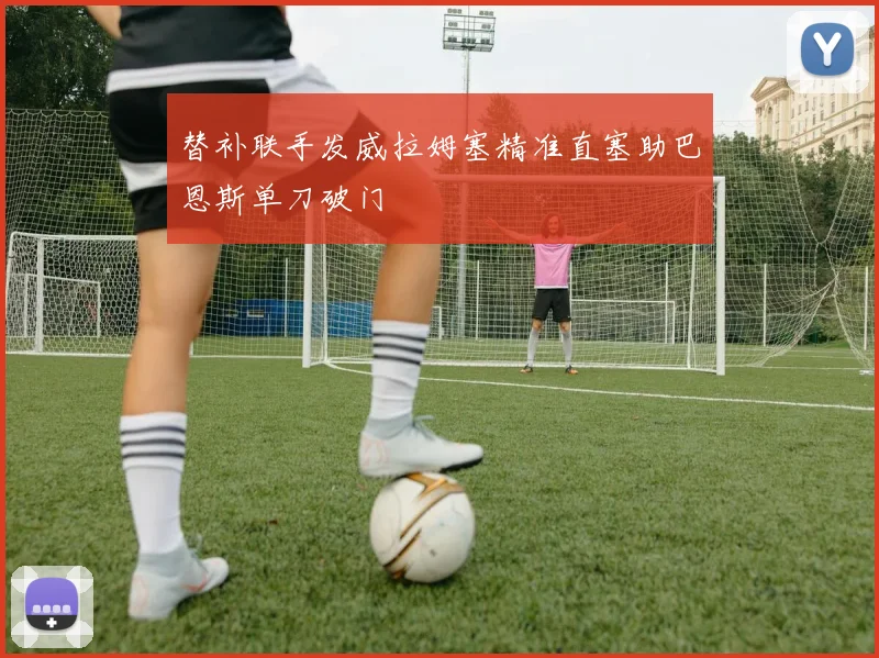 替补联手发威拉姆塞精准直塞助巴恩斯单刀破门