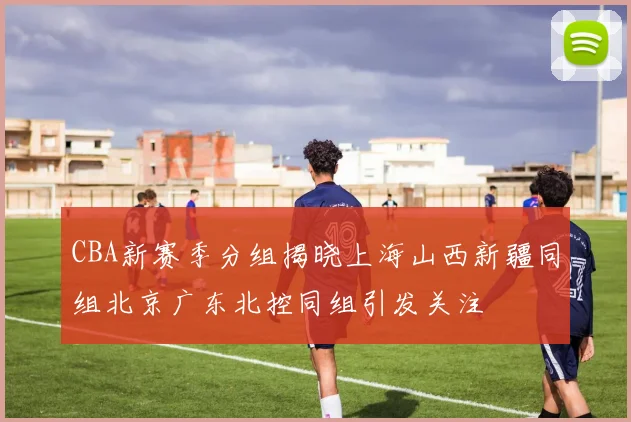 CBA新赛季分组揭晓上海山西新疆同组北京广东北控同组引发关注