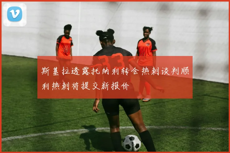 斯基拉透露托纳利转会热刺谈判顺利热刺将提交新报价