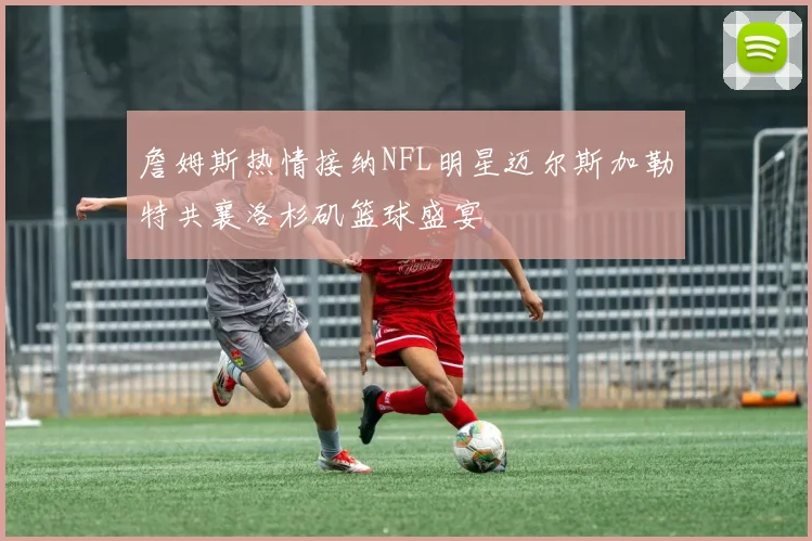詹姆斯热情接纳NFL明星迈尔斯加勒特共襄洛杉矶篮球盛宴