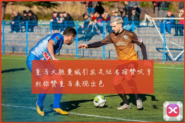 皇马大胜曼城引发足坛名宿赞叹亨利称赞皇马表现出色