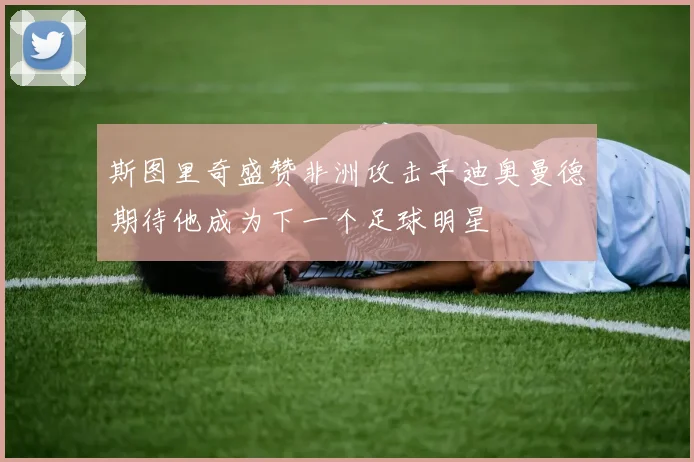 斯图里奇盛赞非洲攻击手迪奥曼德期待他成为下一个足球明星